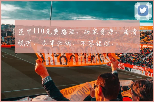 星空110免费播放，独家资源，高清视听，尽享云端，不容错过，