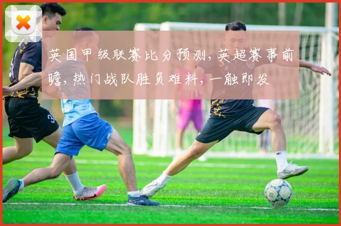 英国甲级联赛比分预测,英超赛事前瞻,热门战队胜负难料,一触即发