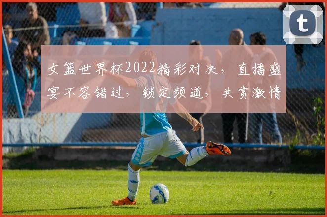 女篮世界杯2022精彩对决，直播盛宴不容错过，锁定频道，共赏激情碰撞