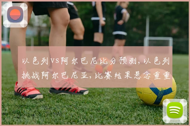 以色列vs阿尔巴尼比分预测,以色列挑战阿尔巴尼亚,比赛结果悬念重重,拭目以待