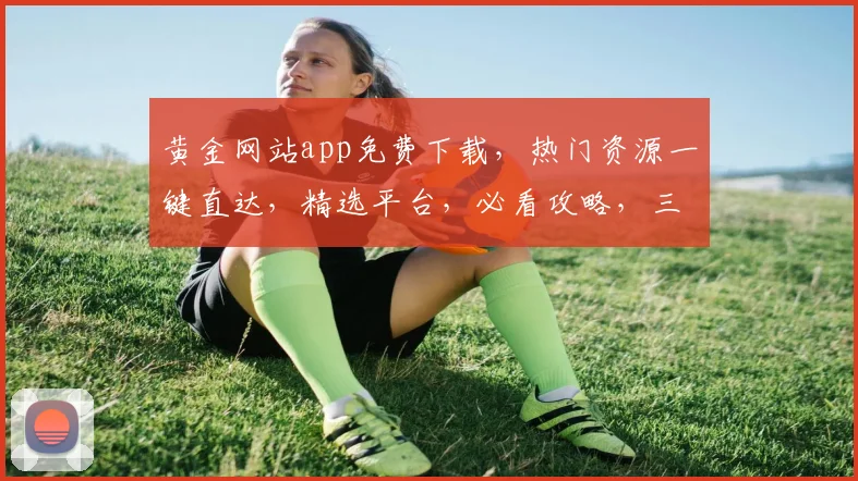 黄金网站app免费下载，热门资源一键直达，精选平台，必看攻略，三步轻松拥有